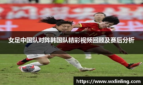 女足中国队对阵韩国队精彩视频回顾及赛后分析